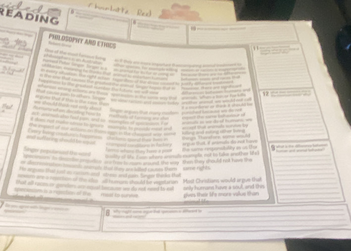 READING
a
10 — —— ————
Na d S Bnbant Liorer
PHILOSOPHY AND ETHICS
1   ——          
One o tis mort ferress liing  wn it they are wasre ingiertert Bescsessaning asheed bimmen to
phibsphrs e en Atralton  ter snom fhr morng to rte  maing in rioo is e appr 
Harkeed Peter Serqi orgad t e  an aamed to as for or cong as  tecaste luare an io dif teren ets
UNRtr a mmntig, he tarks thad aeed te en b ortees human belhasem seam and reces thal
Mo in evary stucttion, the righ acne rganitits of thandres sued to party dchonek tratoes t
is the so that courom thes pun thea the con al Somger teps aad a ' Tmaay, I e t oe sg h a
Hapipinas to the gradest euntes the fatens on wll sare
whergas whin whos are thsps  sot mom in the some waw that  anends whim a bok to too l 12 ——---
O  arences batoaon bevaes and
t hat re me ro h thers , hpe . w oer raman and costor baday anthr waral we waw hd o otl
argie that i ths is the cass, then
I i sourtered ar thar a shou6d Ve
we should thad nst only stol Seupe arguan that cruany msder puttishof Eesause w do net
Thast  Averan stan décaleg; howto methatl of furming are alo Ospit te sarna Cathance ed
acts amiad ofto hed pain, and on  margtes of apociaomn Io aanils as we do of hutnares w
it does rist makee cone to goum , mample 'to prsy most and accpt tu arinslts surtive by
the impact of nar attam on tlem ags in the charped way some killng and esting sher tợng
Evsy lrving crealur's frangmes  astom spad thur toee in Things Thendfore, some would
and suff ering should be squst chamoeid conditions in hastary argue thot iIf arimds do not have
hes where they have a poor  the same remponsitality as us Uor  st s dedfsnc lafen
Singer prpulansed the ward
qualty of the I eon where animills mumple, not to talke another (d o') foman and aranal tadhavter?
shec ersom to descateserds) o this coeer cround the way then they should not have the___
_
_
or discrenination smssilc animah that they are tilted causes them .some rights
He argues that just as neusm and abreas and pain. Singer thinks tat
re sarn are a resection of the ithe  all humans should be vemtarian .  Must Christians would argue that_
that all races or genders are equal because we do not need to est only humans have a soul, and this__
speciesiom is a rejection of the  most to survive. gives their life more value than_
                     
  
_
De you agrve with linger viees o
__
_
B. “y mul mor tha pc s  t_
_
_
_
_
__