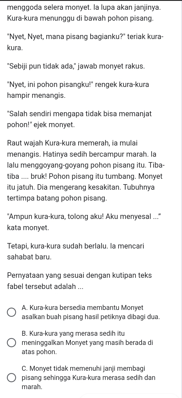 menggoda selera monyet. la lupa akan janjinya.
Kura-kura menunggu di bawah pohon pisang.
"Nyet, Nyet, mana pisang bagianku?" teriak kura-
kura.
"Sebiji pun tidak ada," jawab monyet rakus.
"Nyet, ini pohon pisangku!" rengek kura-kura
hampir menangis.
"Salah sendiri mengapa tidak bisa memanjat
pohon!” ejek monyet.
Raut wajah Kura-kura memerah, ia mulai
menangis. Hatinya sedih bercampur marah. la
lalu menggoyang-goyang pohon pisang itu. Tiba-
tiba .... bruk! Pohon pisang itu tumbang. Monyet
itu jatuh. Dia mengerang kesakitan. Tubuhnya
tertimpa batang pohon pisang.
"Ampun kura-kura, tolong aku! Aku menyesal ...
kata monyet.
Tetapi, kura-kura sudah berlalu. la mencari
sahabat baru.
Pernyataan yang sesuai dengan kutipan teks
fabel tersebut adalah ...
A. Kura-kura bersedia membantu Monyet
asalkan buah pisang hasil petiknya dibagi dua.
B. Kura-kura yang merasa sedih itu
meninggalkan Monyet yang masih berada di
atas pohon.
C. Monyet tidak memenuhi janji membagi
pisang sehingga Kura-kura merasa sedih dan
marah.