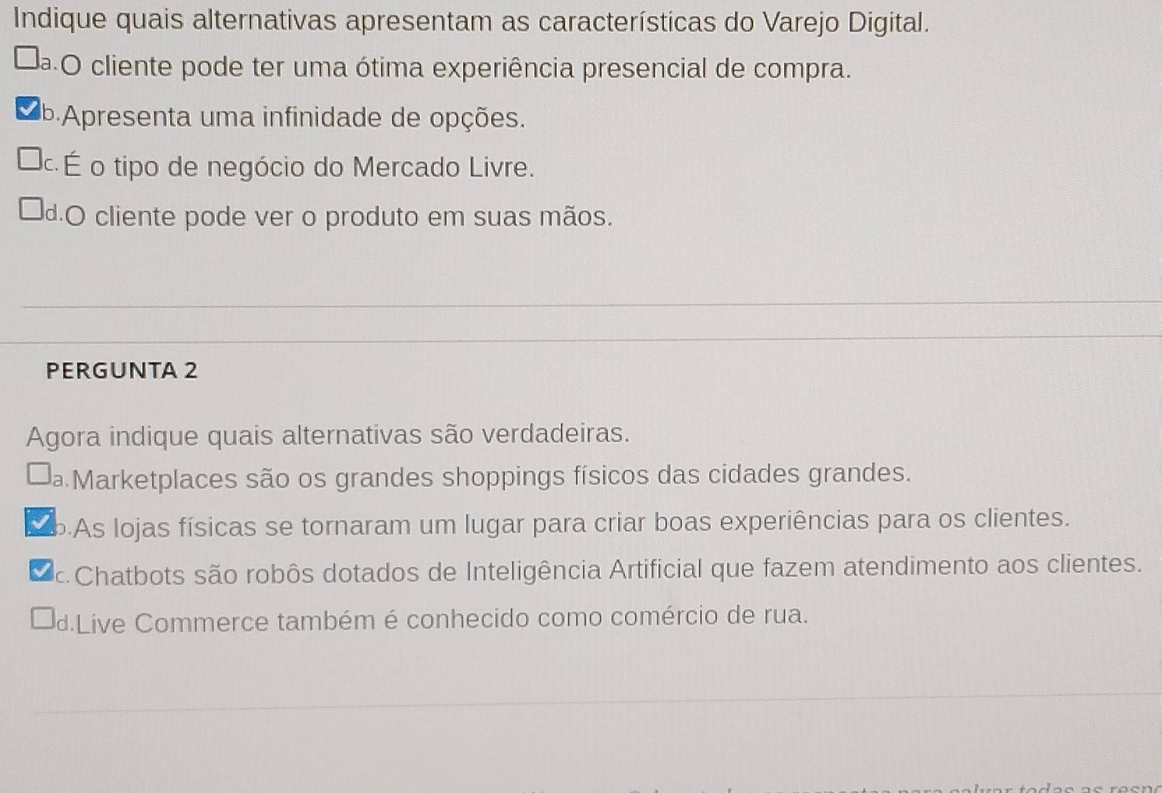 Indique quais alternativas apresentam as características do Varejo Digital.
da O cliente pode ter uma ótima experiência presencial de compra.
P Apresenta uma infinidade de opções.
É o tipo de negócio do Mercado Livre.
d.O cliente pode ver o produto em suas mãos.
PERGUNTA 2
Agora indique quais alternativas são verdadeiras.
Da Marketplaces são os grandes shoppings físicos das cidades grandes.
bAs lojas físicas se tornaram um lugar para criar boas experiências para os clientes.
Chatbots são robôs dotados de Inteligência Artificial que fazem atendimento aos clientes.
d.Live Commerce também é conhecido como comércio de rua.