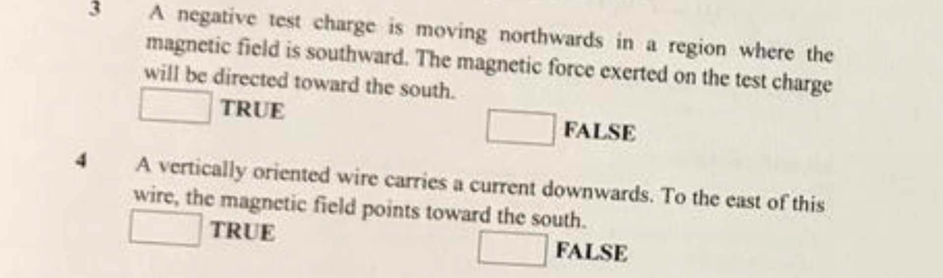 A negative test charge is moving northwards in a region where the
magnetic field is southward. The magnetic force exerted on the test charge
will be directed toward the south.
□ TRUE
□ FALSE
4 A vertically oriented wire carries a current downwards. To the east of this
wire, the magnetic field points toward the south.
□ TRUE
□ FALSE