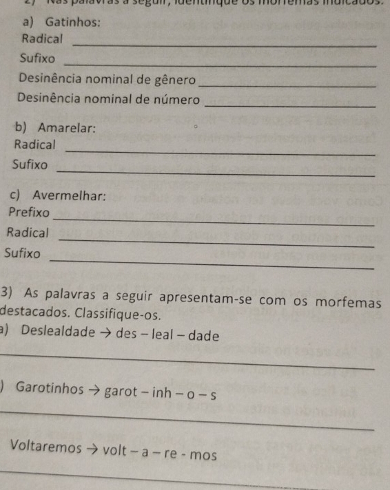 palavras à seguir, luentique os moremas muic 
a) Gatinhos: 
Radical_ 
Sufixo 
_ 
Desinência nominal de gênero_ 
Desinência nominal de número_ 
b) Amarelar: 
_ 
Radical 
_ 
Sufixo 
c) Avermelhar: 
_ 
Prefixo 
_ 
Radical 
_ 
Sufixo 
3) As palavras a seguir apresentam-se com os morfemas 
destacados. Classifique-os. 
a) Deslealdade →des - leal - dade 
_ 
) Garotinhos → garot - inh - o - s 
_ 
Voltaremos → volt − a − re - mos 
_