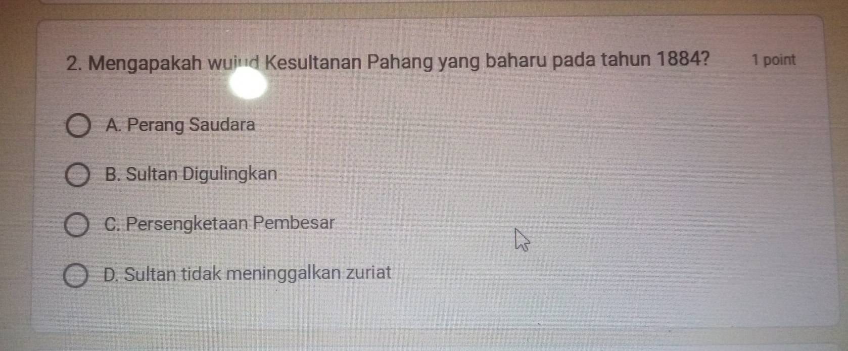 Mengapakah wui'd Kesultanan Pahang yang baharu pada tahun 1884? 1 point
A. Perang Saudara
B. Sultan Digulingkan
C. Persengketaan Pembesar
D. Sultan tidak meninggalkan zuriat