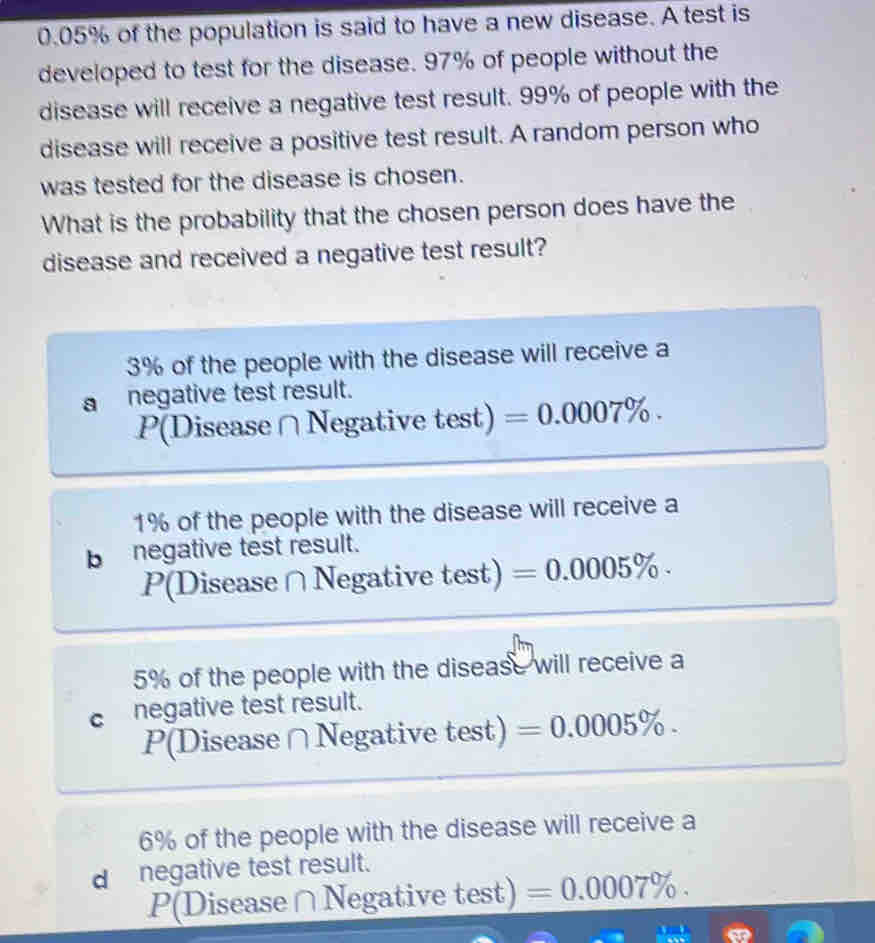 0.05% of the population is said to have a new disease. A test is
developed to test for the disease. 97% of people without the
disease will receive a negative test result. 99% of people with the
disease will receive a positive test result. A random person who
was tested for the disease is chosen.
What is the probability that the chosen person does have the
disease and received a negative test result?
3% of the people with the disease will receive a
a negative test result.
P(Disease ∩Negative test) =0.0007%.
1% of the people with the disease will receive a
b negative test result.
P(Disease ∩Negative test) =0.0005%.
5% of the people with the disease will receive a
c negative test result.
P(Disease∩Negative test) =0.0005%.
6% of the people with the disease will receive a
d negative test result.
P(Disease∩Negative test) =0.0007%.