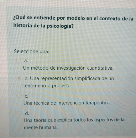 ¿Qué se entiende por modelo en el contexto de la
historia de la psicología?
Seleccione una:
a.
Un método de investigación cuantitativa.
b. Una representación simplificada de un
fenómeno o proceso.
C.
Una técnica de intervención terapéutica.
d.
Una teoría que explica todos los aspectos de la
mente humana.