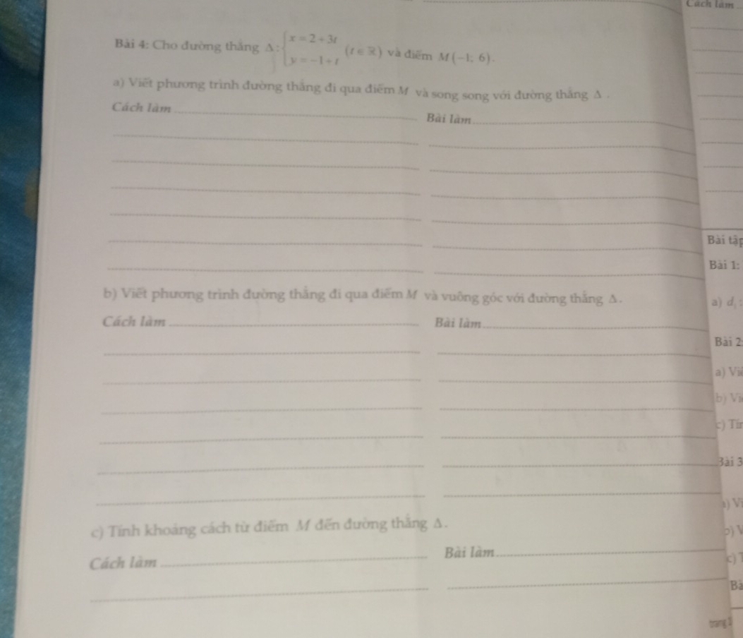 Cach lam 
_ 
Bài 4: Cho đường thăng Delta :beginarrayl x=2+3t y=-1+tendarray.  (t∈ R) và điểm M(-1,6). 
_ 
_ 
a) Viết phương trình đường thắng đi qua điểm M và song song với đường thắng A . 
_ 
Cách làm _Bài làm_ 
_ 
_ 
_ 
_ 
_ 
_ 
_ 
_ 
_ 
_ 
_ 
_ 
_ 
_ 
Bài tập 
_ 
_ 
Bài 1: 
b) Viết phương trình đường thắng đi qua điểm M và vuông góc với đường thắng Δ. a) d,: 
Cách làm _Bài làm_ 
_ 
_ 
Bài 2 
_ 
_ 
a) Vii 
_ 
_ 
b) Vi 
_ 
_ 
c) Tír 
_ 
_3ài 3 
_ 
_ 
a) Vĩ 
c) Tính khoảng cách từ điểm M đến đường thắng A. 
2)  
_Bài làm_ 
_ 
Cách làm 
c) 7 
_ 
Ba 
_ 
trang 1