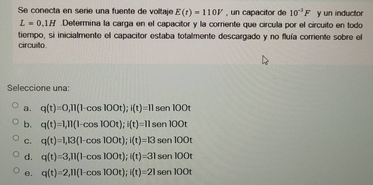 Se conecta en serie una fuente de voltaje E(t)=110V , un capacitor de 10^(-3)F y un inductor
L=0,1H.Determina la carga en el capacitor y la corriente que circula por el circuito en todo
tiempo, si inicialmente el capacitor estaba totalmente descargado y no fluía corriente sobre el
circuito.
Seleccione una:
a. q(t)=0,11(1-cos 100t); i(t)=11sen100t
b. q(t)=1, 11(1-cos 100t); i(t)=11sen100t
C. q(t)=1,13(1-cos 100t); i(t)=13sen 100t
d. q(t)=3, 11(1-cos 100t); i(t)=31sen100t
e. q(t)=2,11(1-cos 100t); i(t)=21sen100t