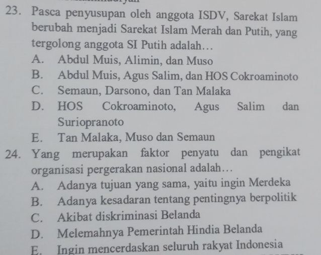 Pasca penyusupan oleh anggota ISDV, Sarekat Islam
berubah menjadi Sarekat Islam Merah dan Putih, yang
tergolong anggota SI Putih adalah…
A. Abdul Muis, Alimin, dan Muso
B. Abdul Muis, Agus Salim, dan HOS Cokroaminoto
C. Semaun, Darsono, dan Tan Malaka
D. HOS Cokroaminoto, Agus Salim dan
Suriopranoto
E. Tan Malaka, Muso dan Semaun
24. Yang merupakan faktor penyatu dan pengikat
organisasi pergerakan nasional adalah...
A. Adanya tujuan yang sama, yaitu ingin Merdeka
B. Adanya kesadaran tentang pentingnya berpolitik
C. Akibat diskriminasi Belanda
D. Melemahnya Pemerintah Hindia Belanda
E. Ingin mencerdaskan seluruh rakyat Indonesia