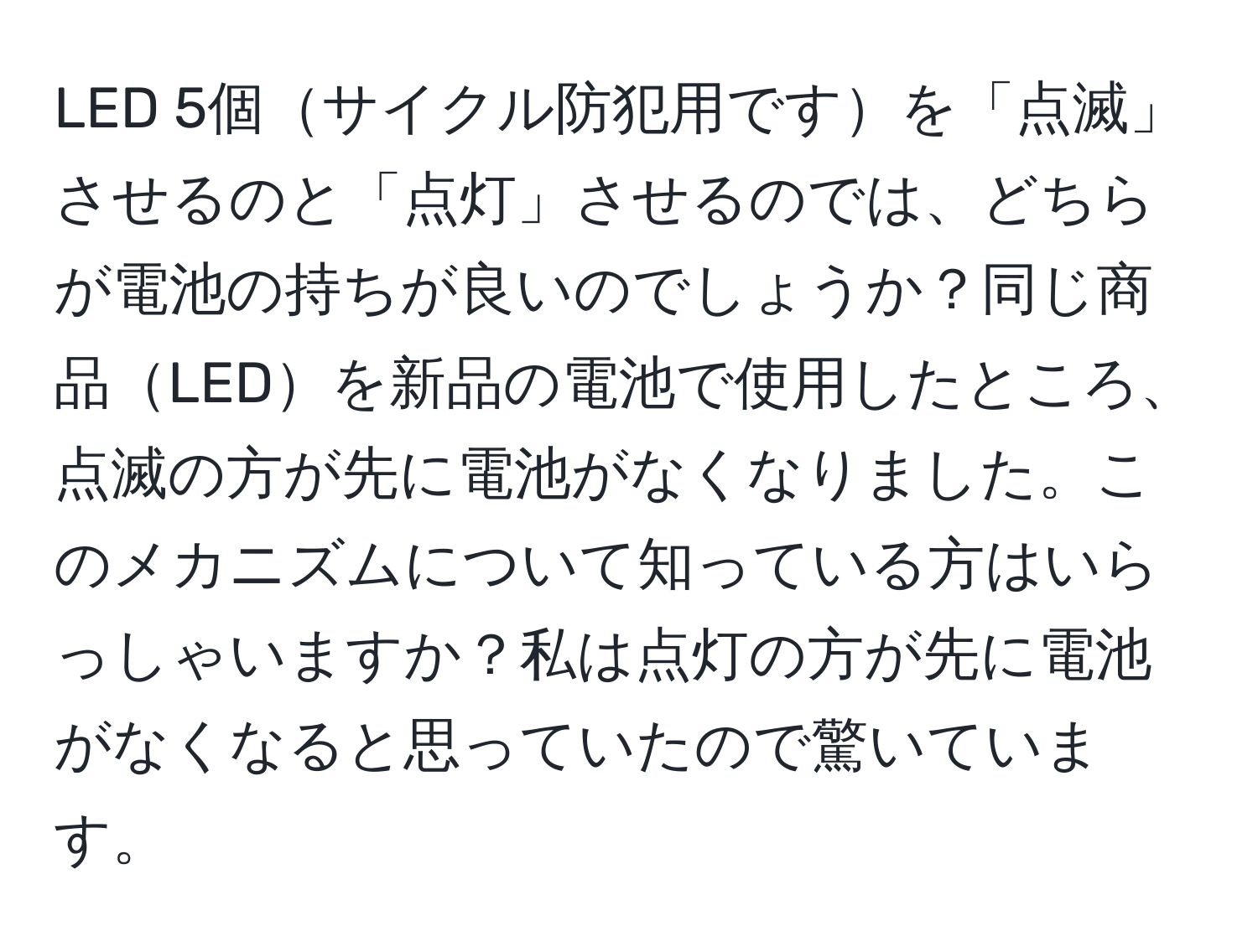 LED 5個サイクル防犯用ですを「点滅」させるのと「点灯」させるのでは、どちらが電池の持ちが良いのでしょうか？同じ商品LEDを新品の電池で使用したところ、点滅の方が先に電池がなくなりました。このメカニズムについて知っている方はいらっしゃいますか？私は点灯の方が先に電池がなくなると思っていたので驚いています。