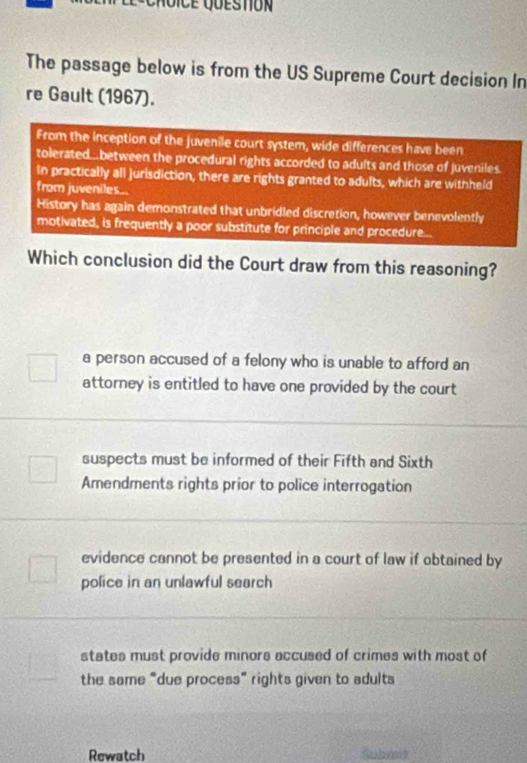 The passage below is from the US Supreme Court decision In
re Gault (1967).
From the inception of the juvenile court system, wide differences have been
tolerated...between the procedural rights accorded to adults and those of juveniles.
In practically all jurisdiction, there are rights granted to adults, which are withheld
from juveniles...
History has again demonstrated that unbridled discretion, however benevolently
motivated, is frequently a poor substitute for principle and procedure...
Which conclusion did the Court draw from this reasoning?
a person accused of a felony who is unable to afford an
attorney is entitled to have one provided by the court
suspects must be informed of their Fifth and Sixth
Amendments rights prior to police interrogation
evidence cannot be presented in a court of law if obtained by
police in an unlawful search
states must provide minors accused of crimes with most of
the same “due process” rights given to adults
Rewatch Subont