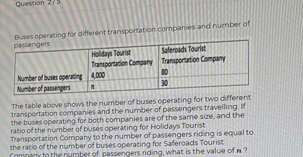 Question 2/5 
Buses operating for different transportation companies and number of 
The table above shows the number of buses operating for two different 
transportation companies and the number of passengers travelling. If 
the buses operating for both companies are of the same size, and the 
ratio of the number of buses operating for Holidays Tourist 
Transportation Company to the number of passengers riding is equal to 
the ratio of the number of buses operating for Saferoads Tourist 
Comnany to the number of passengers riding, what is the value of n ?