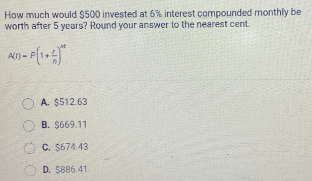 How much would $500 invested at 6% interest compounded monthly be
worth after 5 years? Round your answer to the nearest cent.
A(t)=P(1+ r/n )^nt
A. $512.63
B. $669.11
C. $674.43
D. $886.41