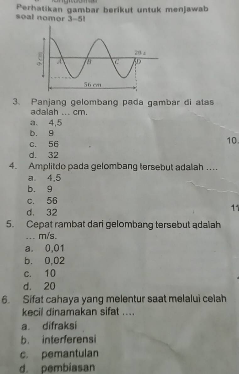 Perhatikan gambar berikut untuk menjawab
soal nomor 3-51
3. Panjang gelombang pada gambar di atas
adalah ... cm.
a. 4,5
b. 9
c. 56
10.
d. 32
4. Amplitdo pada gelombang tersebut adalah ….
a. 4,5
b. 9
c. 56
d. 32
11
5. Cepat rambat dari gelombang tersebut adalah
... m/s.
a. 0,01
b. 0,02
c. 10
d. 20
6. Sifat cahaya yang melentur saat melalui celah
kecil dinamakan sifat ....
a. difraksi
b. interferensi
c. pemantulan
d. pembiasan