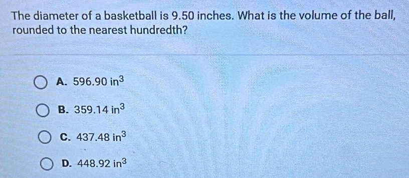 The diameter of a basketball is 9.50 inches. What is the volume of the ball,
rounded to the nearest hundredth?
A. 596.90in^3
B. 359.14in^3
C. 437.48in^3
D. 448.92in^3