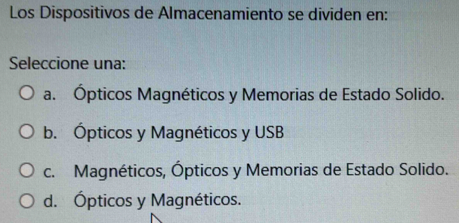 Los Dispositivos de Almacenamiento se dividen en:
Seleccione una:
a. Ópticos Magnéticos y Memorias de Estado Solido.
b. Ópticos y Magnéticos y USB
c. Magnéticos, Ópticos y Memorias de Estado Solido.
d. Ópticos y Magnéticos.