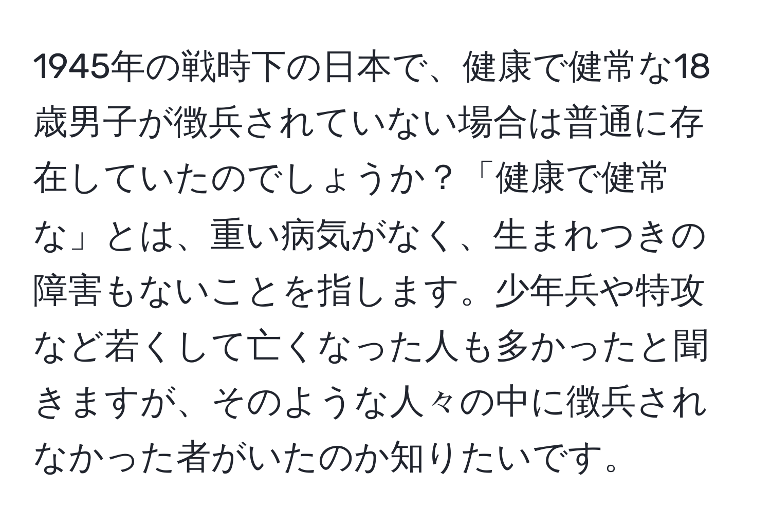 1945年の戦時下の日本で、健康で健常な18歳男子が徴兵されていない場合は普通に存在していたのでしょうか？「健康で健常な」とは、重い病気がなく、生まれつきの障害もないことを指します。少年兵や特攻など若くして亡くなった人も多かったと聞きますが、そのような人々の中に徴兵されなかった者がいたのか知りたいです。