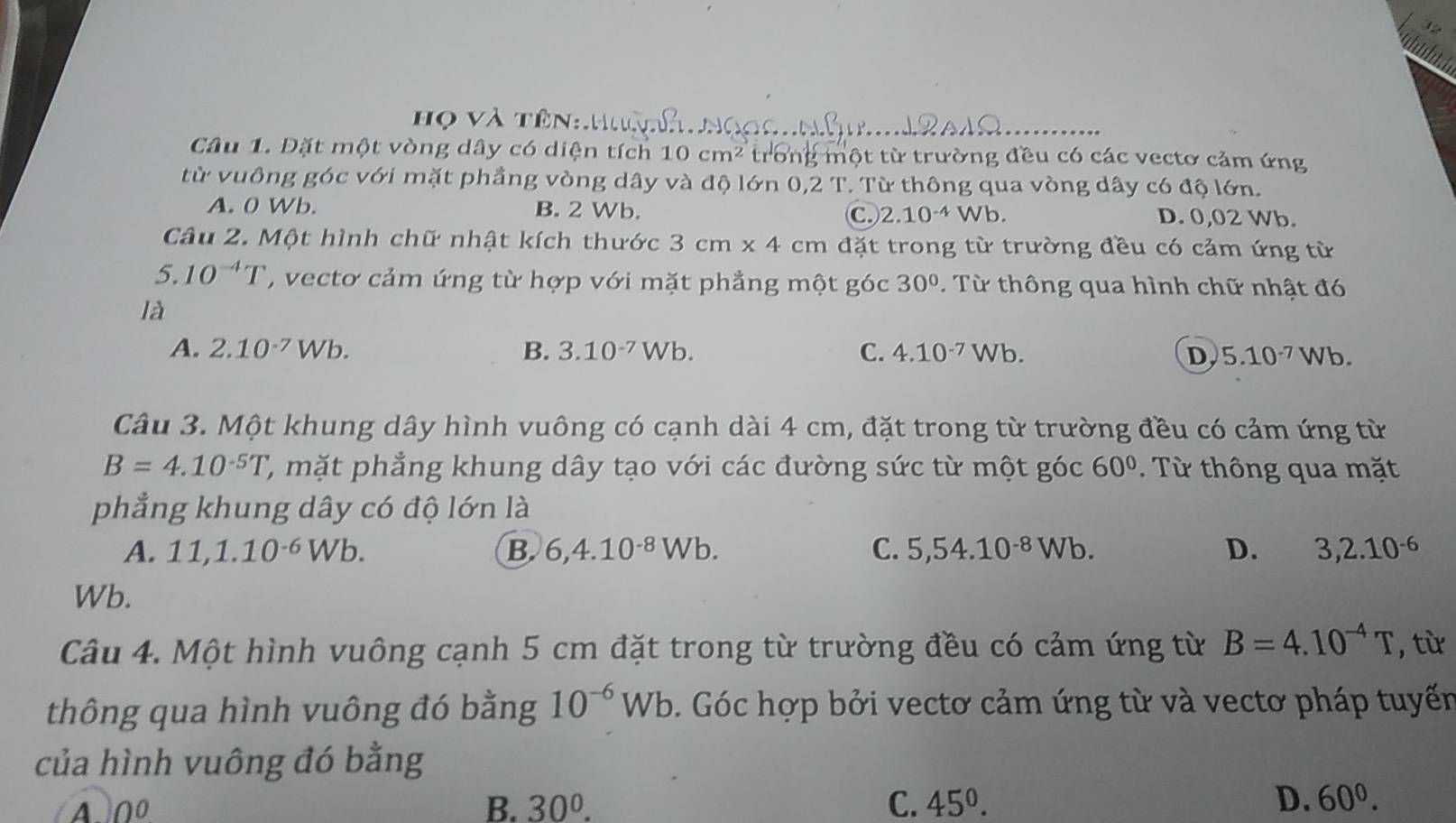 Họ Và Tên
Câu 1. Đặt một vòng dây có diện tích 10cm^2 trong một từ trường đều có các vectơ cảm ứng
từ vuông góc với mặt phẳng vòng dây và độ lớn 0,2 T. Từ thông qua vòng dây có độ lớn.
A. 0 Wb. B. 2 Wb. C. 2.10^(-4) /b D. 0,02 Wb.
Câu 2. Một hình chữ nhật kích thước 3cm* 4cm đặt trong từ trường đều có cảm ứng từ
5. 10^(-4)T ' , vecto cảm ứng từ hợp với mặt phẳng một góc 30°. Từ thông qua hình chữ nhật đó
là
A. 2.10^(-7)Wb. B. 3.10^(-7) Wb. C. 4.10^(-7) Nb. D 5.10^(-7)Wb.
Câu 3. Một khung dây hình vuông có cạnh dài 4 cm, đặt trong từ trường đều có cảm ứng từ
B=4.10^(-5)T 2, mặt phẳng khung dây tạo với các đường sức từ một góc 60° Từ thông qua mặt
phẳng khung dây có độ lớn là
A. 11,1.10^(-6)Wb. B 6,4.10^(-8)Wb. C. 5,54.10^(-8)Wb. D. 3,2.10^(-6)
Wb.
Câu 4. Một hình vuông cạnh 5 cm đặt trong từ trường đều có cảm ứng từ B=4.10^(-4)T , từ
thông qua hình vuông đó bằng 10^(-6)Wb. Góc hợp bởi vectơ cảm ứng từ và vectơ pháp tuyến
của hình vuông đó bằng
A 0^0
B. 30^0. C. 45^0. D. 60^0.