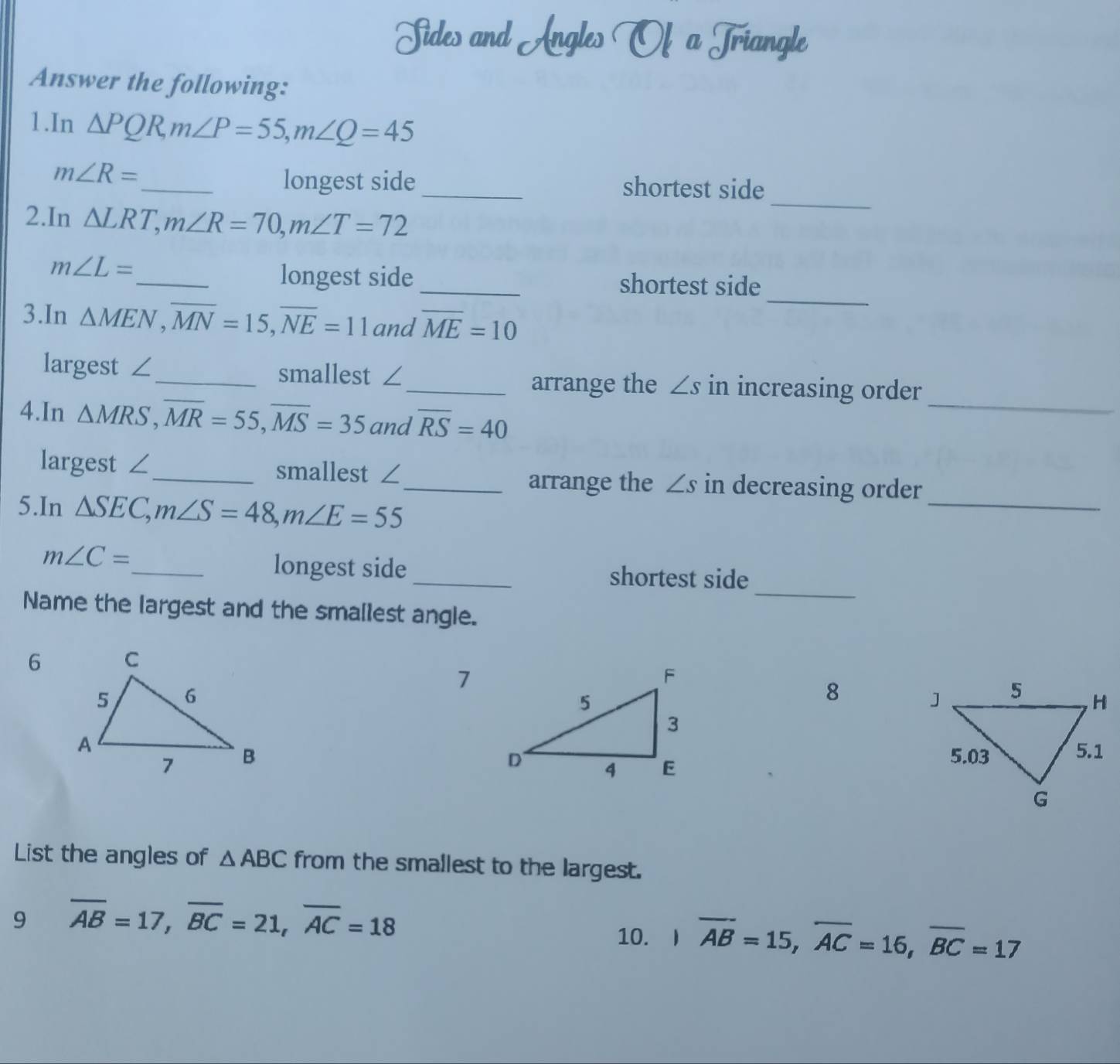 Sides and Angles Of a Triangle
Answer the following:
1.In △ PQR, m∠ P=55, m∠ Q=45
_
longest side
m∠ R= _ _shortest side
2.In △ LRT, m∠ R=70, m∠ T=72
m∠ L=
_
_longest side_ shortest side
3.In △ MEN, overline MN=15, overline NE=11 and overline ME=10
largest ∠_ smallest ∠_ arrange the ∠ s in increasing order
4.In △ MRS, overline MR=55, overline MS=35 and overline RS=40
_
_
largest ∠_ smallest ∠_ arrange the ∠ s in decreasing order
5.In △ SEC, m∠ S=48, m∠ E=55
_
longest side
m∠ C= _ _shortest side
Name the largest and the smallest angle.
6
7
8 

List the angles of △ ABC from the smallest to the largest.
9 overline AB=17, overline BC=21, overline AC=18
10. )overline AB=15, overline AC=16, overline BC=17