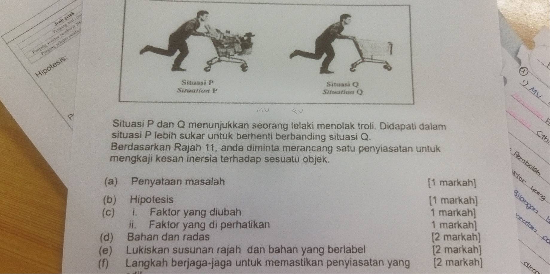 Jenís gérab 
smñg amnate pemberat ? anam, ec lé pas pent nuing wal ite 
Hipotesis 
p' 
Situasi P dan Q menunjukkan seorang lelaki menolak troli. Didapati dalam 
situasi P lebih sukar untuk berhenti berbanding situasi Q. 
th 
Berdasarkan Rajah 11, anda diminta merancang satu penyiasatan untuk 
mengkaji kesan inersia terhadap sesuatu objek. 
Rembole 
(a) Penyataan masalah [1 markah] 
or an 
(b) Hipotesis [1 markah] 
i langan. 
(c) i. Faktor yang diubah 1 markah] 
ii. Faktor yang di perhatikan 1 markah] 
raton 
(d) Bahan dan radas [2 markah] 
(e) Lukiskan susunan rajah dan bahan yang berlabel [2 markah] 
_ 
(f) Langkah berjaga-jaga untuk memastikan penyiasatan yang [2 markah] 
dim