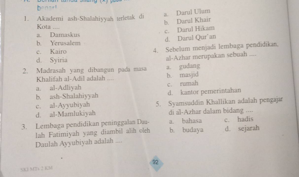 Crnan tardu Shang (x)
hen
1. Akademi ash-Shalahiyyah terletak di a. Darul Ulum
b. Darul Khair
Kota ....
c. Darul Hikam
a. Damaskus
d. Darul Qur’an
b. Yerusalem
c. Kairo
4. Sebelum menjadi lembaga pendidikan,
d. Syiria
al-Azhar merupakan sebuah ....
2. Madrasah yang dibangun pada masa a. gudang
Khalifah al-Adil adalah .... b. masjid
a. al-Adliyah c. rumah
b. ash-Shalahiyyah d. kantor pemerintahan
c. al-Ayyubiyah 5. Syamsuddin Khallikan adalah pengajar
d. al-Mamlukiyah di al-Azhar dalam bidang ....
3. Lembaga pendidikan peninggalan Dau- a. bahasa c. hadis
lah Fatimiyah yang diambil alih oleh b. budaya d. sejarah
Daulah Ayyubiyah adalah ....
SKI MTs 2 KM 92