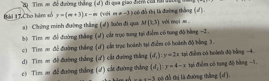 d) Tìm m đề đường thắng (đ) đi qua giao điểm của hải đường tháng (a_4)
Bài 17 Cho hàm số y=(m+3)x-m (với m!= -3) có đồ thị là đường thắng (d).
a) Chứng minh đường thẳng (d) luôn đi qua M(1;3) với mọi m.
b) Tìm m để đường thẳng (d) cắt trục tung tại điểm có tung độ bằng −2.
c) Tìm m để đường thẳng (d) cắt trục hoành tại điểm có hoành độ bằng 3.
d) Tìm m đề đường thẳng (d) cắt đường thẳng (d_1):y=2x tại điểm có hoành độ bằng −4.
e) Tìm m đề đường thẳng (d) cắt đường thẳng (d_2):y=4-x tại điểm có tung độ bằng −1.
sé y=x-3 có đồ thị là đường thẳng (d).