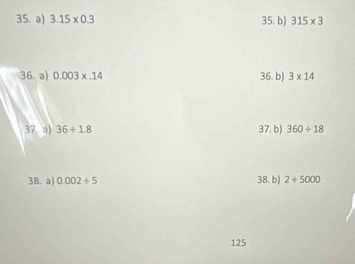 3.15* 0.3 35. b) 315* 3
36. a) 0.003* .14 36. b) 3* 14
37. a) 36/ 1.8 37. b) 360/ 18
38. a) 0.002/ 5 38. b) 2/ 5000
125