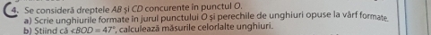 Se consideră dreptele AB și CD concurente in punctul O. 
a) Scrie unghiurile formate in jurul punctului O și perechile de unghiuri opuse la vârf format 
b) Stiind ca* BOD=47° *, calculeazā măsurile celorlalte unghiuri.