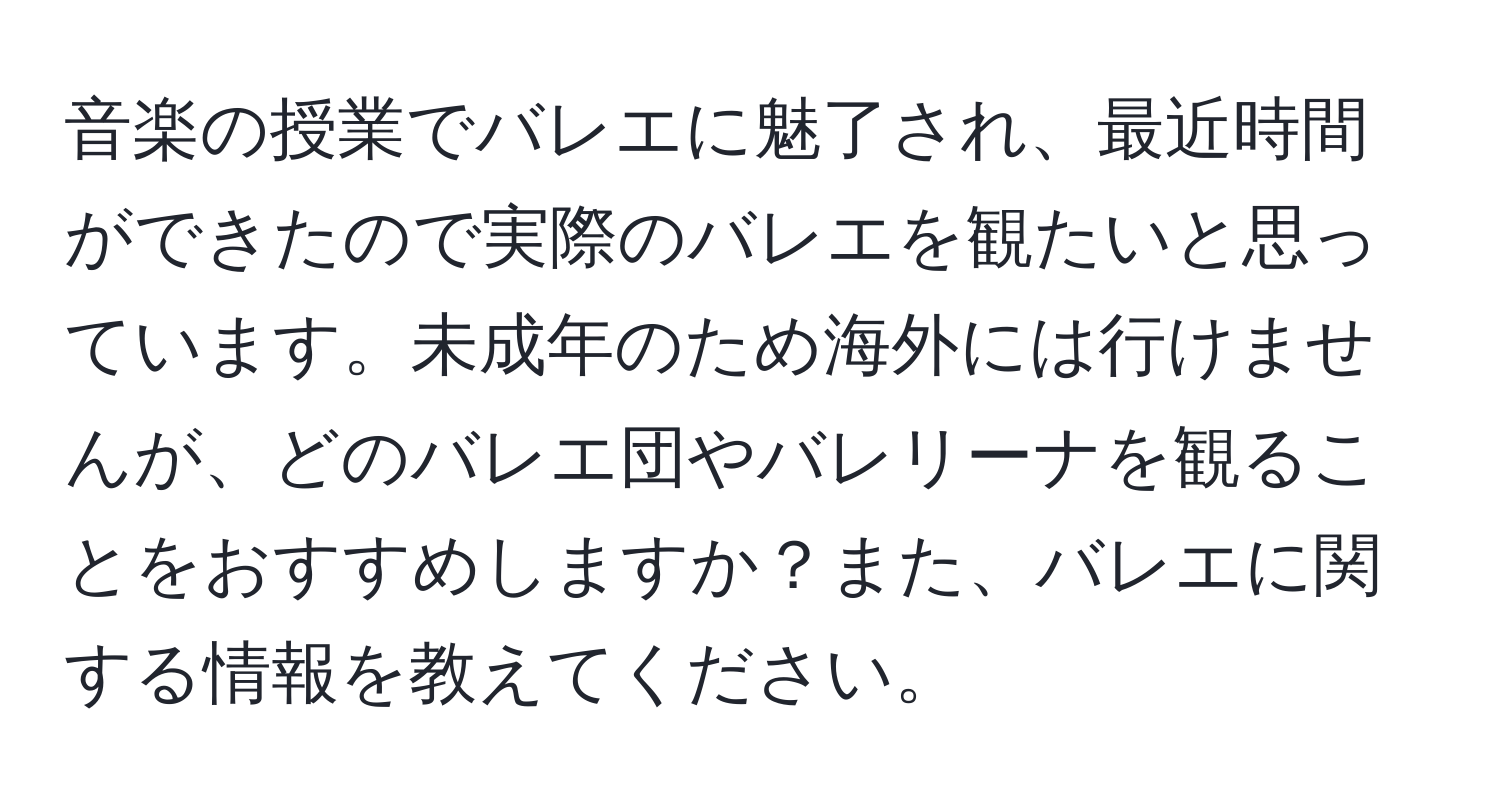 音楽の授業でバレエに魅了され、最近時間ができたので実際のバレエを観たいと思っています。未成年のため海外には行けませんが、どのバレエ団やバレリーナを観ることをおすすめしますか？また、バレエに関する情報を教えてください。