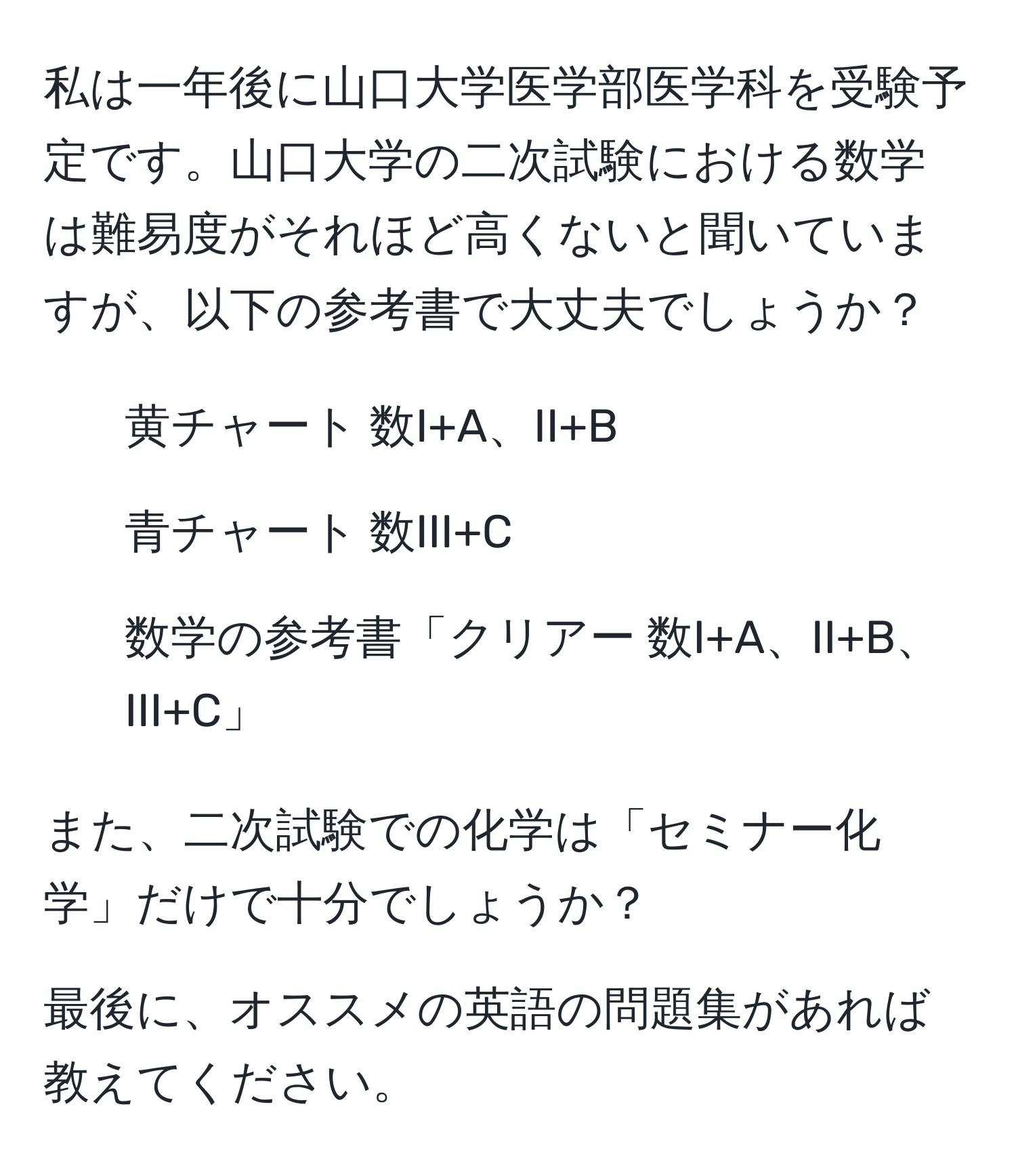 私は一年後に山口大学医学部医学科を受験予定です。山口大学の二次試験における数学は難易度がそれほど高くないと聞いていますが、以下の参考書で大丈夫でしょうか？  
- 黄チャート 数I+A、II+B  
- 青チャート 数III+C  
- 数学の参考書「クリアー 数I+A、II+B、III+C」

また、二次試験での化学は「セミナー化学」だけで十分でしょうか？

最後に、オススメの英語の問題集があれば教えてください。