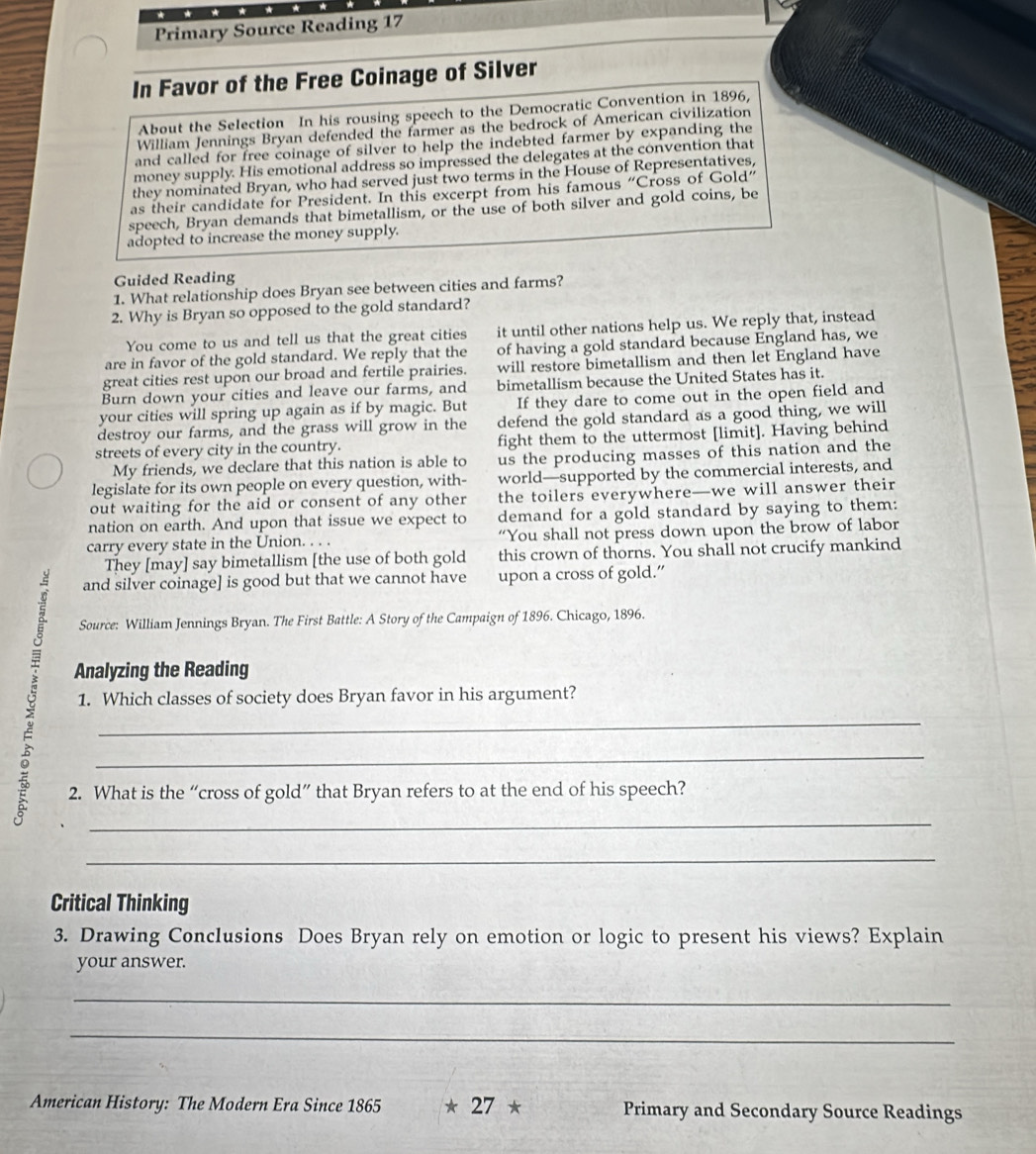 Primary Source Reading 17
In Favor of the Free Coinage of Silver
About the Selection In his rousing speech to the Democratic Convention in 1896,
William Jennings Bryan defended the farmer as the bedrock of American civilization
and called for free coinage of silver to help the indebted farmer by expanding the
money supply. His emotional address so impressed the delegates at the convention that
they nominated Bryan, who had served just two terms in the House of Representatives,
as their candidate for President. In this excerpt from his famous “Cross of Gold”
speech, Bryan demands that bimetallism, or the use of both silver and gold coins, be
adopted to increase the money supply.
Guided Reading
1. What relationship does Bryan see between cities and farms?
2. Why is Bryan so opposed to the gold standard?
You come to us and tell us that the great cities it until other nations help us. We reply that, instead
are in favor of the gold standard. We reply that the of having a gold standard because England has, we
great cities rest upon our broad and fertile prairies. will restore bimetallism and then let England have
Burn down your cities and leave our farms, and bimetallism because the United States has it.
your cities will spring up again as if by magic. But If they dare to come out in the open field and
destroy our farms, and the grass will grow in the defend the gold standard as a good thing, we will
streets of every city in the country. fight them to the uttermost [limit]. Having behind
My friends, we declare that this nation is able to us the producing masses of this nation and the
legislate for its own people on every question, with- world—supported by the commercial interests, and
out waiting for the aid or consent of any other the toilers everywhere—we will answer their
nation on earth. And upon that issue we expect to demand for a gold standard by saying to them:
carry every state in the Union. . . . “You shall not press down upon the brow of labor
They [may] say bimetallism [the use of both gold this crown of thorns. You shall not crucify mankind
and silver coinage] is good but that we cannot have upon a cross of gold.”
Source: William Jennings Bryan. The First Battle: A Story of the Campaign of 1896. Chicago, 1896.
 Analyzing the Reading
1. Which classes of society does Bryan favor in his argument?
2. What is the “cross of gold” that Bryan refers to at the end of his speech?
_
Critical Thinking
3. Drawing Conclusions Does Bryan rely on emotion or logic to present his views? Explain
your answer.
_
_
American History: The Modern Era Since 1865 * 27 * Primary and Secondary Source Readings