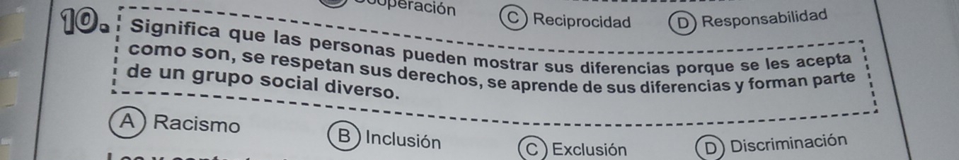 cuperación C) Reciprocidad D) Responsabilidad
D Significa que las personas pueden mostrar sus diferencias porque se les acepta
como son, se respetan sus derechos, se aprende de sus diferencias y forman parte
de un grupo social diverso.
A ) Racismo B ) Inclusión
C ) Exclusión
D) Discriminación