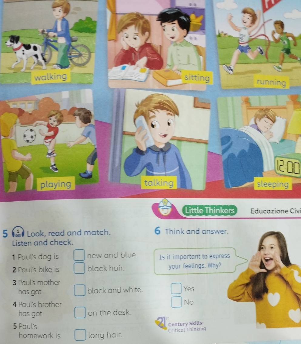 12 00
Educazione Civi
5 Toão ở Look, read and match.
6 Think and answer.
Listen and check.
1 Paul's dog is new and blue. Is it important to express
2 Paul's bike is black hair. your feelings. Why?
3 Paul's mother
has got black and white. Yes
4 Paul’s brother
No
has got on the desk.
5 Paul's
Century Skills:
homework is long hair. Critical Thinking