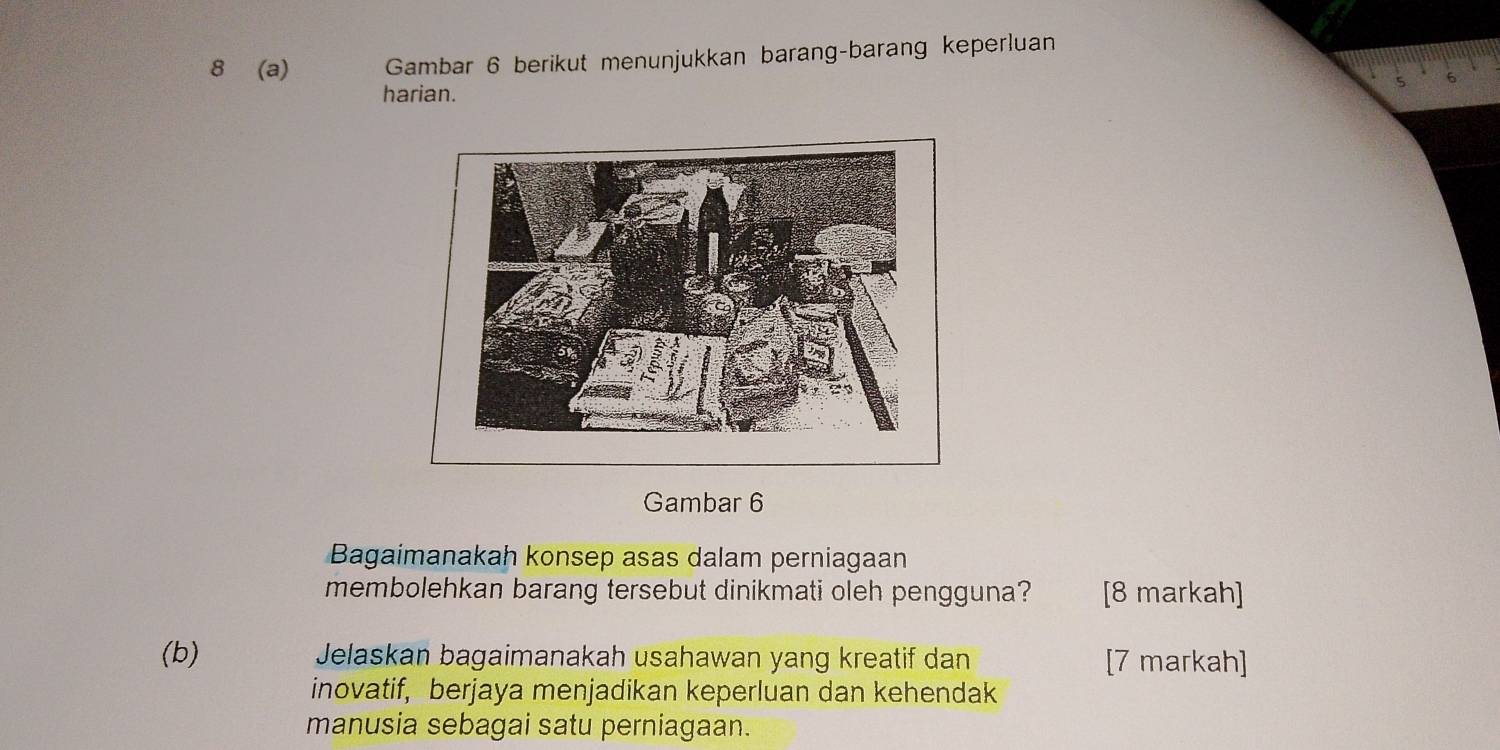 8 (a) Gambar 6 berikut menunjukkan barang-barang keperluan 
harian. 
Gambar 6
Bagaimanakah konsep asas dalam perniagaan 
membolehkan barang tersebut dinikmati oleh pengguna? [8 markah] 
(b) Jelaskan bagaimanakah usahawan yang kreatif dan [7 markah] 
inovatif, berjaya menjadikan keperluan dan kehendak 
manusia sebagai satu perniagaan.