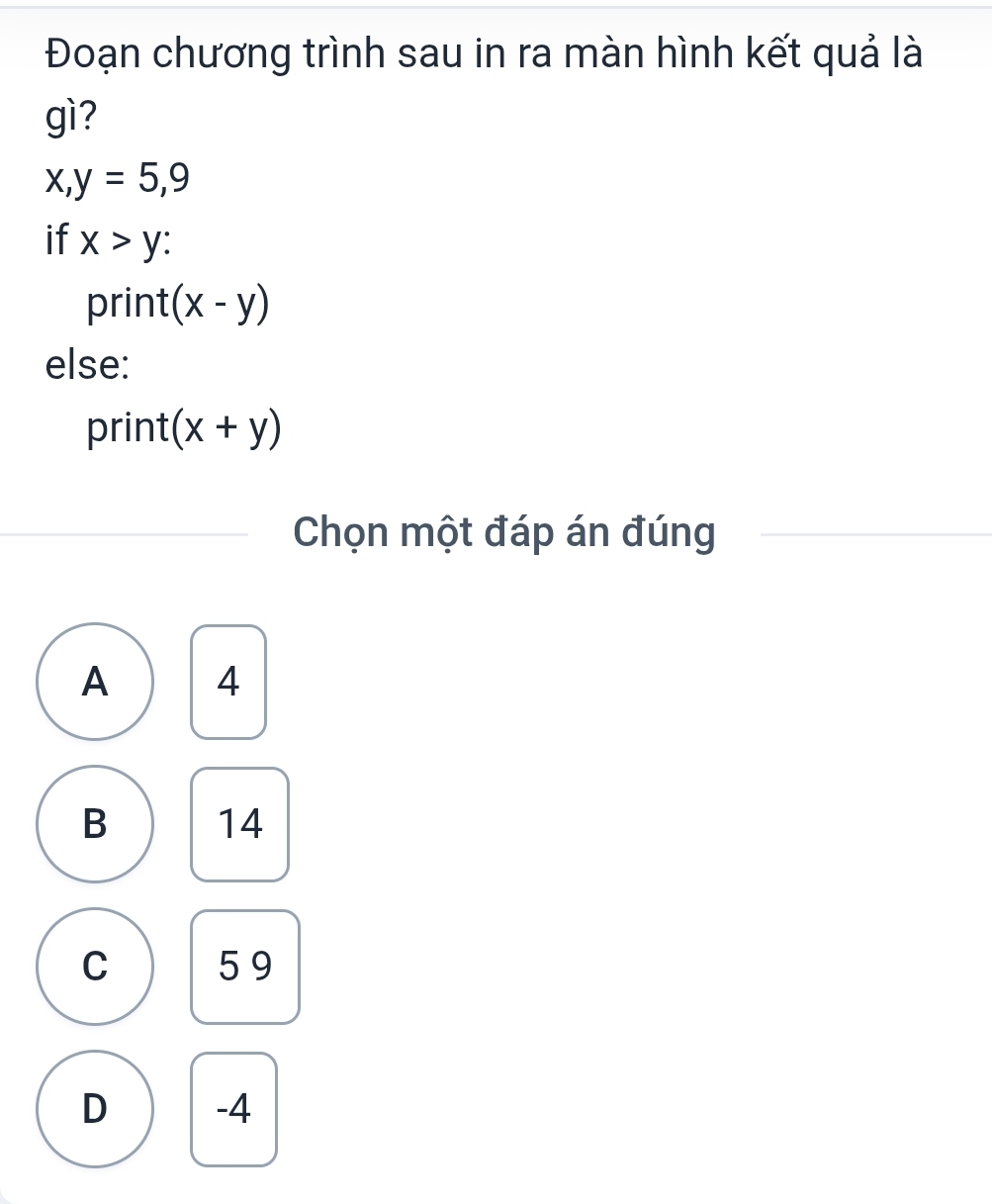 Đoạn chương trình sau in ra màn hình kết quả là
gì?
x, y=5,9
if x>y : 
print (x-y)
else:
print (x+y)
Chọn một đáp án đúng
A 4
B 14
C 59
D -4