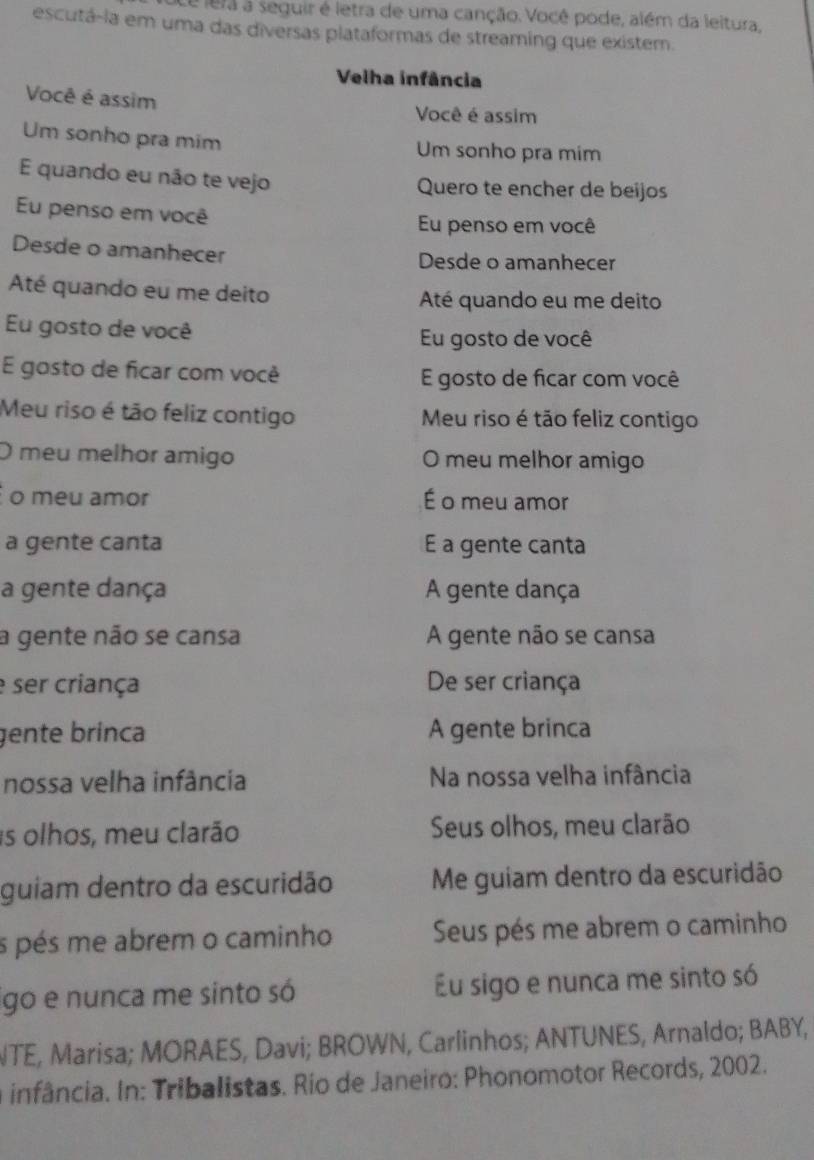 lera a seguir é letra de uma canção. Você pode, além da leitura, 
escutá-ia em uma das diversas plataformas de streaming que existem. 
Velha infância 
Você é assim Você é assim 
Um sonho pra mim Um sonho pra mim 
E quando eu não te vejo Quero te encher de beijos 
Eu penso em você 
Eu penso em você 
Desde o amanhecer Desde o amanhecer 
Até quando eu me deito Até quando eu me deito 
Eu gosto de você Eu gosto de você 
E gosto de ficar com você E gosto de ficar com você 
Meu riso é tão feliz contigo Meu riso é tão feliz contigo 
O meu melhor amigo O meu melhor amigo 
o meu amor É o meu amor 
a gente canta E a gente canta 
a gente dança A gente dança 
a gente não se cansa A gente não se cansa 
e ser criança De ser criança 
gente brinca A gente brinca 
nossa velha infância Na nossa velha infância 
is olhos, meu clarão Seus olhos, meu clarão 
guiam dentro da escuridão Me guiam dentro da escuridão 
s pés me abrem o caminho Seus pés me abrem o caminho 
igo e nunca me sinto só Eu sigo e nunca me sinto só 
NTE, Marisa; MORAES, Davi; BROWN, Carlinhos; ANTUNES, Arnaldo; BABY, 
infância. In: Tribalistas. Río de Janeiro: Phonomotor Records, 2002.