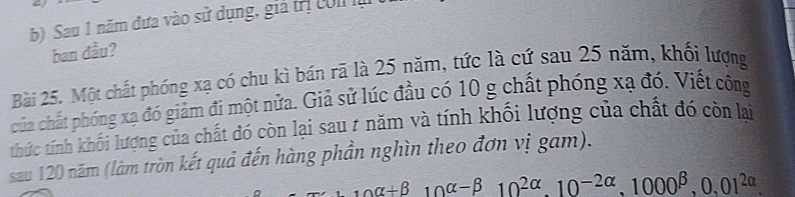 Sau 1 năm đựa vào sử dụng, giả trị col là 
ban đầu? 
Bài 25. Một chất phóng xạ có chu kì bán rã là 25 năm, tức là cứ sau 25 năm, khối lượng 
của chất phóng xạ đó giảm đi một nửa. Giả sử lúc đầu có 10 g chất phóng xạ đó. Viết công 
thức tính khối lượng của chất đó còn lại sau # năm và tính khối lượng của chất đó còn lại 
sau 120 năm (làm tròn kết quả đến hàng phần nghìn theo đơn vị gam).
10alpha +beta 10alpha -beta 10^(2alpha). 10^(-2alpha), 1000^(beta), 0,01^(2alpha).