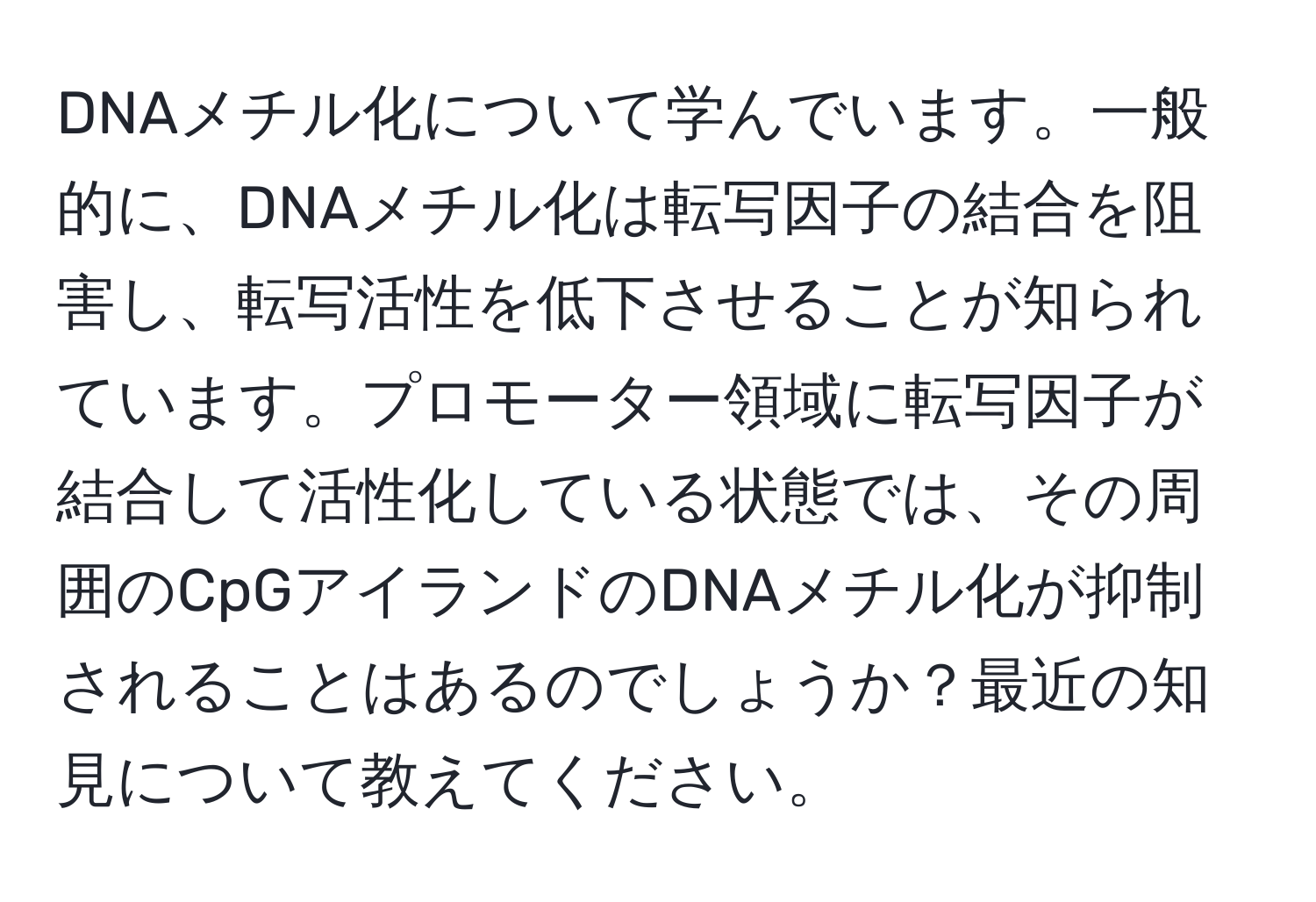 DNAメチル化について学んでいます。一般的に、DNAメチル化は転写因子の結合を阻害し、転写活性を低下させることが知られています。プロモーター領域に転写因子が結合して活性化している状態では、その周囲のCpGアイランドのDNAメチル化が抑制されることはあるのでしょうか？最近の知見について教えてください。