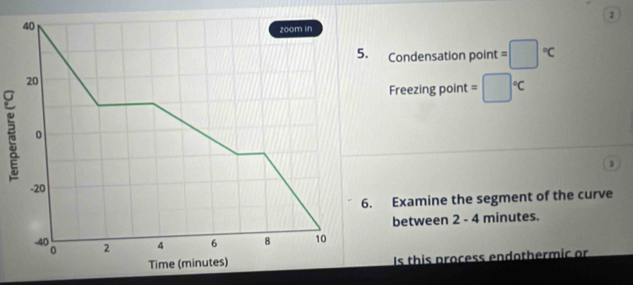 2 
40 
zoom in 
5. Condensation point =□°C
20
Freezing point =□°C
。
-20
6. Examine the segment of the curve 
between 2 - 4 minutes.
-40 2 4 6 8 10
0
Time (minutes) Is this process endothermic or