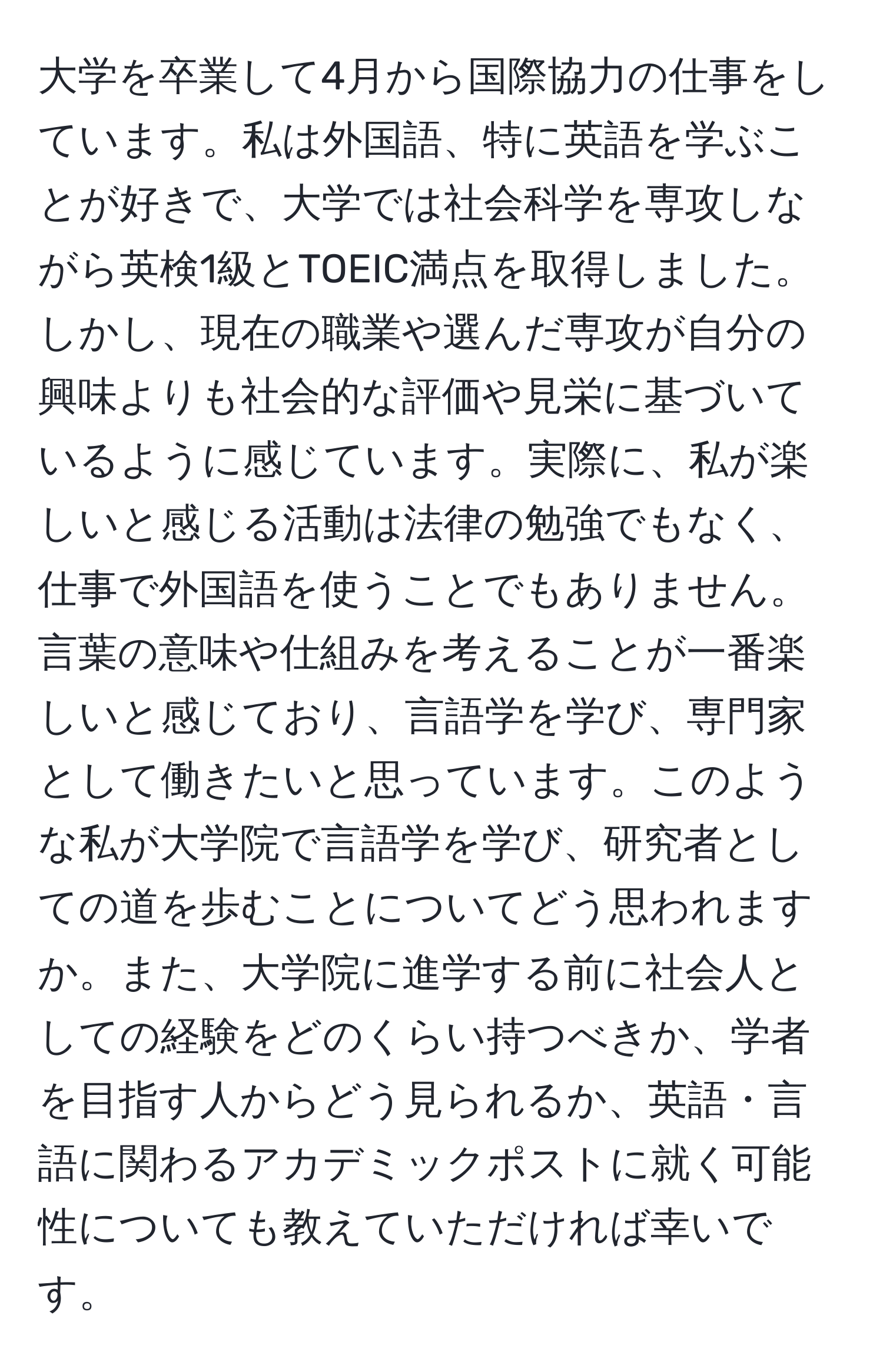 大学を卒業して4月から国際協力の仕事をしています。私は外国語、特に英語を学ぶことが好きで、大学では社会科学を専攻しながら英検1級とTOEIC満点を取得しました。しかし、現在の職業や選んだ専攻が自分の興味よりも社会的な評価や見栄に基づいているように感じています。実際に、私が楽しいと感じる活動は法律の勉強でもなく、仕事で外国語を使うことでもありません。言葉の意味や仕組みを考えることが一番楽しいと感じており、言語学を学び、専門家として働きたいと思っています。このような私が大学院で言語学を学び、研究者としての道を歩むことについてどう思われますか。また、大学院に進学する前に社会人としての経験をどのくらい持つべきか、学者を目指す人からどう見られるか、英語・言語に関わるアカデミックポストに就く可能性についても教えていただければ幸いです。