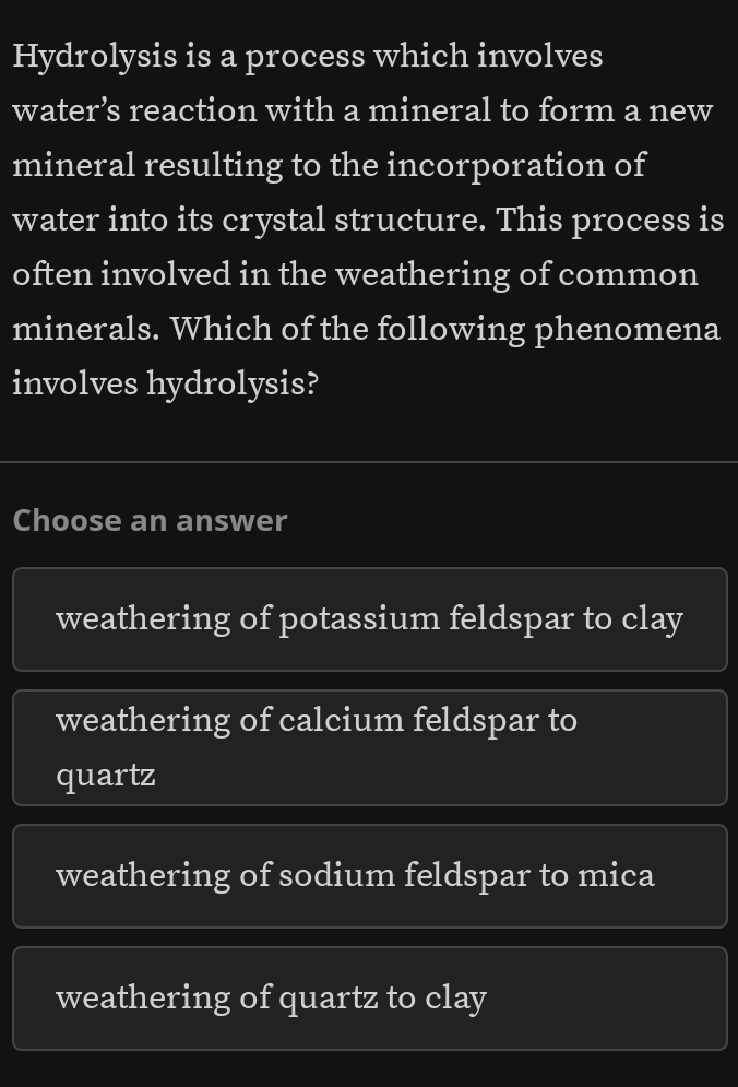 Hydrolysis is a process which involves
water’s reaction with a mineral to form a new
mineral resulting to the incorporation of
water into its crystal structure. This process is
often involved in the weathering of common
minerals. Which of the following phenomena
involves hydrolysis?
Choose an answer
weathering of potassium feldspar to clay
weathering of calcium feldspar to
quartz
weathering of sodium feldspar to mica
weathering of quartz to clay