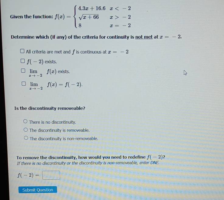 Given the function: f(x)=beginarrayl 4.3x+16.6x -2 8x=-2endarray.
Determine which (if any) of the criteria for continuity is not met at x=-2.
All criteria are met and f is continuous at x=-2
f(-2) exists.
limlimits _xto -2f(x) exists.
limlimits _xto -2f(x)=f(-2). 
Is the discontinuity removeable?
There is no discontinuity.
The discontinuity is removeable.
The discontinuity is non-removeable.
To remove the discontinuity, how would you need to redefine f(-2) ?
If there is no discontinuity or the discontinuity is non-removeable, enter DNE.
f(-2)=□
Submit Question