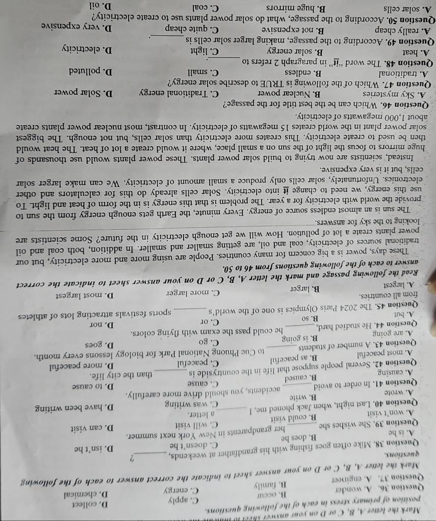 Mark the letter A, B, C or D on your answer sheel i
position of primary stress in each of the following questions. D. collect
C. apply
Question 36. A. wonder B. occur C. energy
Question 37. A. engineer B. family D. chemical
Mark the letter A, B, C or D on your answer sheet to indicate the correct answer to each of the following
questions.
Question 38. Mike often goes fishing with his grandfather at weekends, _?
A. is he B. does he C. doesn’t he D. isn’t he
Question 39. She wishes she _her grandparents in New York next summer.
A. won’t visit B. could visit C. will visit D. can visit
a letter.
Question 40. Last night, when Jack phoned me, l _C. was writing D. have been writing
A. wrote B. write
Question 41. In order to avoid_ accidents, you should drive more carefully. D. to cause
B. caused C. cause
A. causing
Question 42. Several people suppose that life in the countryside is_ than the city life.
A. most peaceful B. as peaceful C. peaceful D. more peaceful
Question 43. A number of students_ to Cuc Phuong National Park for biology lessons every month.
A. are going B. is going C. go D. goes
Question 44. He studied hard, _he could pass the exam with flying colors.
B. so C. or D. nor
A. but
Question 45. The 2024 Paris Olympics is one of the world’s _sports festivals attracting lots of athletes
from all countries. D. most largest
A. largest B. larger C. more larger
Read the following passage and mark the letter A, B, C or D on your answer sheet to indicate the correct
answer to each of the following questions from 46 to 50.
These days, power is a big concern for many countries. People are using more and more electricity, but our
traditional sources of electricity, coal and oil, are getting smaller and smaller. In addition, both coal and oil
power plants create a lot of pollution. How will we get enough electricity in the future? Some scientists are
looking to the sky for answers.
The sun is an almost endless source of energy. Every minute, the Earth gets enough energy from the sun to
provide the world with electricity for a year. The problem is that this energy is in the form of heat and light. To
use this energy, we need to change it into electricity. Solar cells already do this for calculators and other
electronics. Unfortunately, solar cells only produce a small amount of electricity. We can make larger solar
cells, but it is very expensive.
Instead, scientists are now trying to build solar power plants. These power plants would use thousands of
huge mirrors to focus the light of the sun on a small place, where it would create a lot of heat. The heat would
then be used to create electricity. This creates more electricity than solar cells, but not enough. The biggest
solar power plant in the world creates 15 megawatts of electricity. In contrast, most nuclear power plants create
about 1,000 megawatts of electricity.
Question 46. Which can be the best title for the passage?
A. Sky mysteries B. Nuclear power C. Traditional energy D. Solar power
Question 47. Which of the following is TRUE to describe solar energy?
A. traditional B. endless C. small D. polluted
_
Question 48. The word “it” in paragraph 2 refers to .
A. heat B. solar energy C. light D. electricity
Question 49. According to the passage, making larger solar cells is_ .
A. really cheap B. not expensive C. quite cheap D. very expensive
Question 50. According to the passage, what do solar power plants use to create electricity?
A. solar cells B. huge mirrors C. coal D. oil