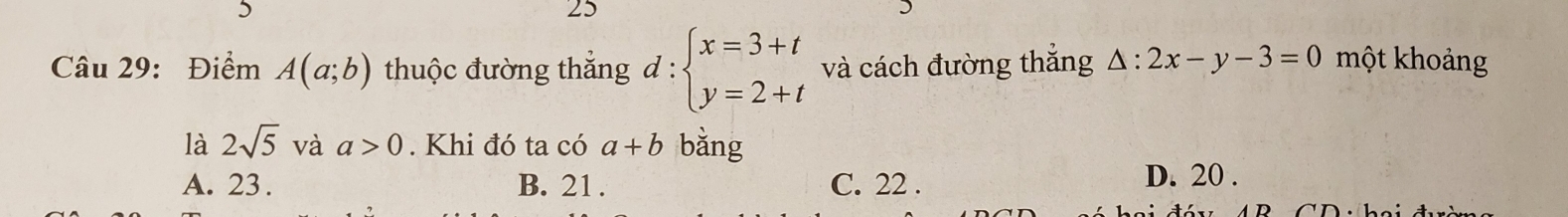 5
25
Câu 29: Điểm A(a;b) thuộc đường thắng đ : beginarrayl x=3+t y=2+tendarray. và cách đường thắng △ :2x-y-3=0 một khoảng
là 2sqrt(5) và a>0. Khi đó ta có a+b bằng
A. 23. B. 21. C. 22. D. 20.