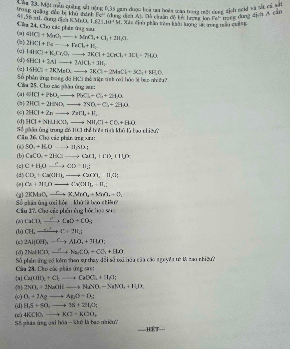Một mẫu quặng sắt nặng 0,35 gam được hoà tan hoàn toàn trong một dung dịch acid và tất cá sắt
trong quặng đều bị khử thành Fe^(2+) (dung dịch A). Để chuẩn độ hết lượng ion Fe^(2+) trong dung dịch A cần
41,56 mL dung dịch KMnO_41,621.10^(-2)M T. Xác định phần trăm khối lượng sắt trong mẫu quặng.
Câu 24. Cho các phản ứng sau:
(a)
(b) 4HCl+MnO_2to MnCl_2+Cl_2+2H_2O.
2HCl+Feto FeCl_2+H_2.
(c) 14HCl+K_2Cr_2O,to 2KCl+2CrCl_3+3Cl_2+7H_2O.
(d) 6HCl+2Alto 2AlCl_3+3H_2.
(e) 16HCl+2KMnO_4to 2KCl+2MnCl_2+5Cl_2+8H_2O.
Số phản ứng trong đó HCl thể hiện tính oxi hóa là bao nhiêu?
Câu 25. Cho các phản ứng sau:
(a) 4HCl+PbO_2to PbCl_2+Cl_2+2H_2O.
(b) 2HCl+2HNO_3to 2NO_2+Cl_2+2H_2O.
(c) 2HCl+Znto ZnCl_2+H_2.
(d) HCl+NH_4HCO_3to NH_4Cl+CO_2+H_2O.
Số phản ứng trong đó HCl thể hiện tính khử là bao nhiêu?
Câu 26. Cho các phản ứng sau:
(a) SO_3+H_2Oto H_2SO_4;
(b) CaCO_3+2HClto CaCl_2+CO_2+H_2O;
(c) C+H_2Oxrightarrow r°CO+H_2;
(d) CO_2+Ca(OH)_2to CaCO_3+H_2O;
(e) Ca+2H_2Oto Ca(OH)_2+H_2;
(g) 2KMnO_4xrightarrow t°K_2MnO_4+MnO_2+O_2.
Số phản ứng oxi hóa - khử là bao nhiêu?
Câu 27. Cho các phản ứng hóa học sau:
(a) CaCO_3to CaO+CaO+CO_2;
(b) CH_4xrightarrow x1,t^4C+2H_2;
(c) 2Al(OH)_3xrightarrow l_Al_2O_3+3H_2O;
(d) 2NaHCO,to Na_2CO_3+CO_2+H_2O.
Số phản ứng có kèm theo sự thay đổi số oxi hóa của các nguyên tử là bao nhiêu?
Câu 28. Cho các phản ứng sau:
(a) Ca(OH)_2+Cl_2to CaOCl_2+H_2O;
(b) 2NO_2+2NaOHto NaNO_3+NaNO_2+H_2O;
(c) O_3+2Agto Ag_2O+O_2;
(d) H_2S+SO_2to 3S+2H_2O;
(e) 4KClO_3to KCl+KClO_4.
Số phản ứng oxi hóa - khử là bao nhiêu?
hét