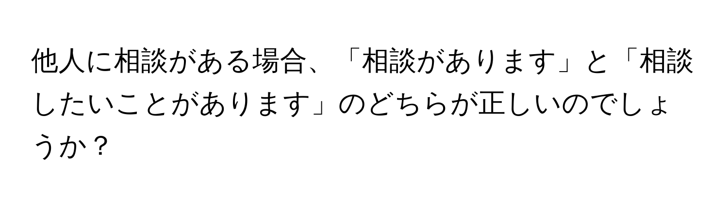 他人に相談がある場合、「相談があります」と「相談したいことがあります」のどちらが正しいのでしょうか？