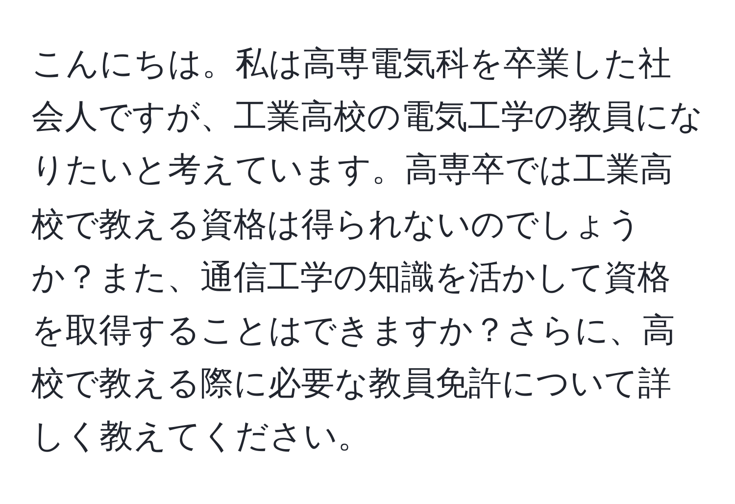 こんにちは。私は高専電気科を卒業した社会人ですが、工業高校の電気工学の教員になりたいと考えています。高専卒では工業高校で教える資格は得られないのでしょうか？また、通信工学の知識を活かして資格を取得することはできますか？さらに、高校で教える際に必要な教員免許について詳しく教えてください。