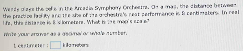 Wendy plays the cello in the Arcadia Symphony Orchestra. On a map, the distance between 
the practice facility and the site of the orchestra's next performance is 8 centimeters. In real 
life, this distance is 8 kilometers. What is the map's scale? 
Write your answer as a decimal or whole number.
1 centimeter : □ kilometers