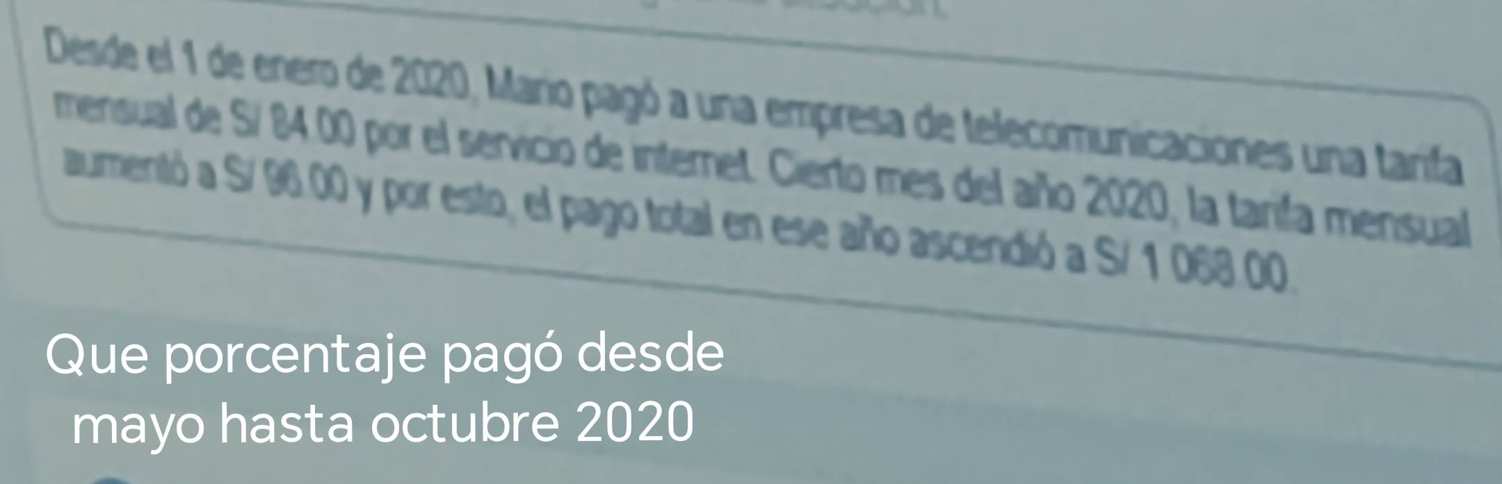 Desde el 1 de enero de 2020, Mario pagó a una empresa de telecomunicaciones una tarifa 
mensual de S/ 84 00 por el servicio de internet. Cierto mes del año 2020, la tarifa mensual 
aumentó a S/ 96.00 y por esto, el pago total en ese año ascendió a S/ 1 068.00. 
Que porcentaje pagó desde 
mayo hasta octubre 2020