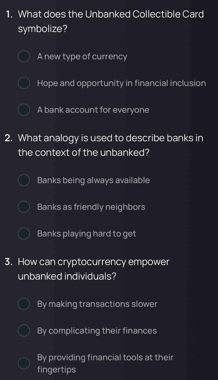 What does the Unbanked Collectible Card
symbolize?
A new type of currency
Hope and opportunity in financial inclusion
A bank account for everyone
2. What analogy is used to describe banks in
the context of the unbanked?
Banks being always available
Banks as friendly neighbors
Banks playing hard to get
3. How can cryptocurrency empower
unbanked individuals?
By making transactions slower
By complicating their finances
By providing financial tools at their
fingertips