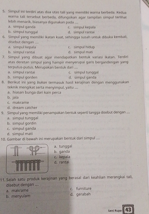 Simpul ini terdiri atas dua utas tali yang memiliki warna berbeda. Kedua
warna tali tersebut berbeda, difungsikan agar tampilan simpul terlihat
lebih menarik, biasanya digunakan pada ....
a. simpul ganda c. simpul kepala
b. simpul tunggal d. simpul rantai
6. Simpul yang memiliki ikatan kuat, sehingga susah untuk dibuka kembali,
disebut dengan ....
a. simpul kepala c. simpul hidup
b. simpul rantai d. simpul mati
7. Simpul yang dibuat agar mendapatkan bentuk variasi ikatan. Terdiri
atas deretan simpul yang hampir menyerupai garis bergandengan yang
terputus-putus. Merupakan bentuk dari ....
a. simpul rantai c. simpul tunggal
b. simpul gorden d.simpul ganda
8. Berikut ini yang bukan termasuk hasil kerajinan dengan menggunakan
teknik mengikat serta menyimpul, yaitu ....
a. hiasan bunga dari kain perca
b. jala
c. makrame
d. dream catcher
9. Simpul yang memiliki penampakan bentuk seperti tangga disebut dengan ....
a. simpul tunggal
b. simpul gordin
c. simpul ganda
d. simpul mati
10. Gambar di bawah ini merupakan bentuk dari simpul ....
a. tunggal
b. ganda
c. kepala
d. rantai
11. Salah satu produk kerajinan yang berasal dari keahlian merangkai tali,
disebut dengan ....
a. makrame c. furniture
b. menyulam d. gerabah
Seni Rupa 43