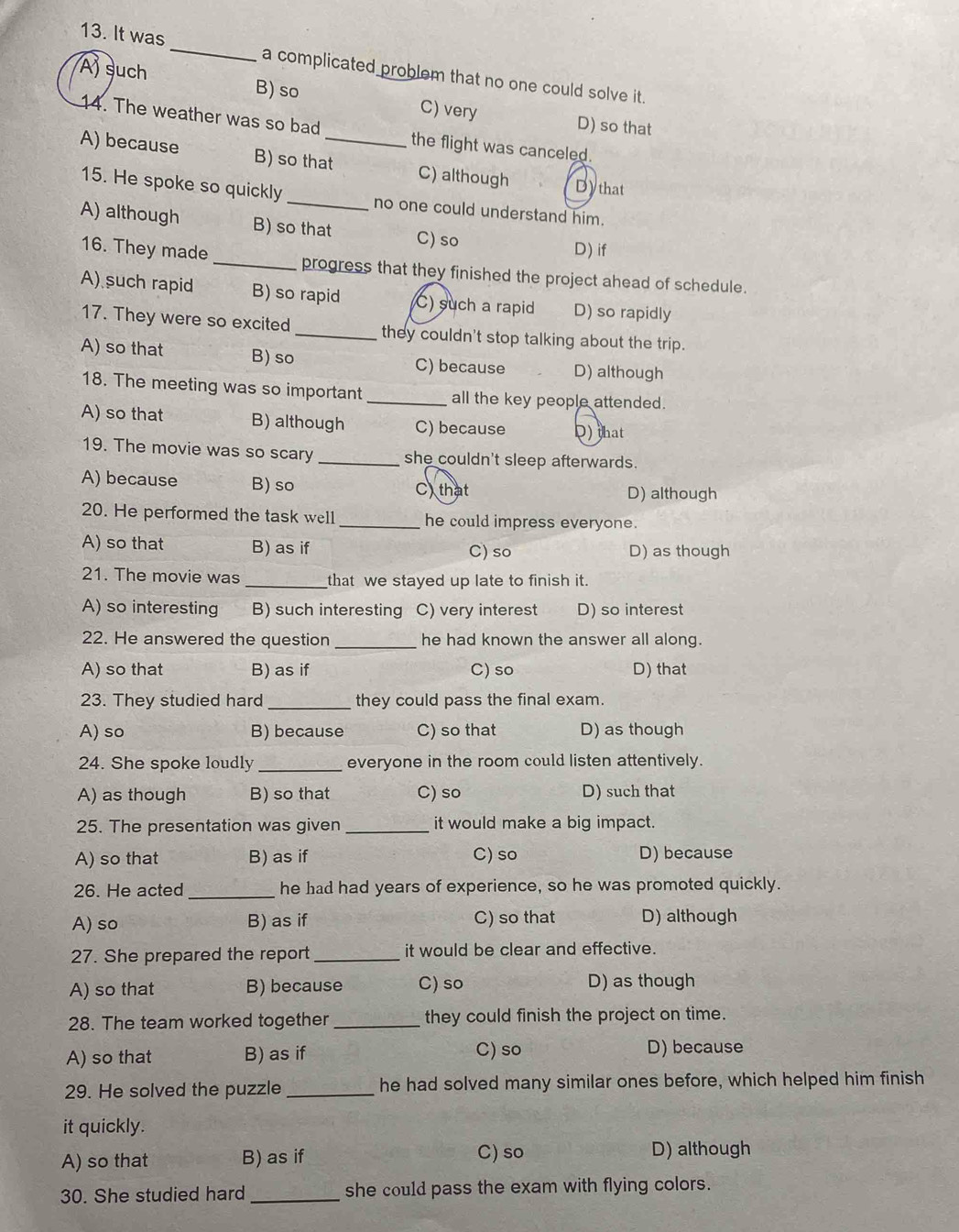 It was_ a complicated problem that no one could solve it.
B) so
Aj such C) very
D) so that
14. The weather was so bad the flight was canceled.
A) because B) so that_ C) although Dythat
15. He spoke so quickly _no one could understand him.
A) although B) so that C) so
D) if
16. They made _progress that they finished the project ahead of schedule.
A) such rapid B) so rapid C) such a rapid D) so rapidly
17. They were so excited_ they couldn't stop talking about the trip.
A) so that B) so C) because D) although
18. The meeting was so important _all the key people attended.
A) so that B) although C) because D) that
19. The movie was so scary _she couldn't sleep afterwards.
A) because B) so C) that
D) although
20. He performed the task well_ he could impress everyone.
A) so that B) as if C) so D) as though
21. The movie was _that we stayed up late to finish it.
A) so interesting B) such interesting C) very interest D) so interest
22. He answered the question _he had known the answer all along.
A) so that B) as if C) so D) that
23. They studied hard _they could pass the final exam.
A) so B) because C) so that D) as though
24. She spoke loudly _everyone in the room could listen attentively.
A) as though B) so that C) so D) such that
25. The presentation was given_ it would make a big impact.
A) so that B) as if C) so D) because
26. He acted_ he had had years of experience, so he was promoted quickly.
A) so B) as if C) so that D) although
27. She prepared the report_ it would be clear and effective.
A) so that B) because C) so D) as though
28. The team worked together _they could finish the project on time.
A) so that B) as if C) so
D) because
29. He solved the puzzle _he had solved many similar ones before, which helped him finish
it quickly.
A) so that B) as if C) so D) although
30. She studied hard_ she could pass the exam with flying colors.